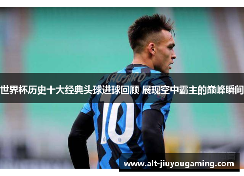 世界杯历史十大经典头球进球回顾 展现空中霸主的巅峰瞬间