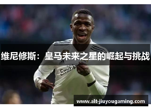 维尼修斯：皇马未来之星的崛起与挑战