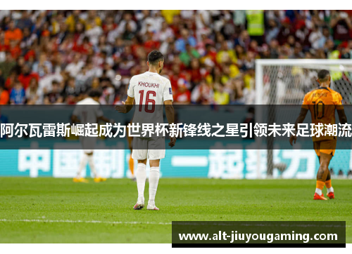 阿尔瓦雷斯崛起成为世界杯新锋线之星引领未来足球潮流