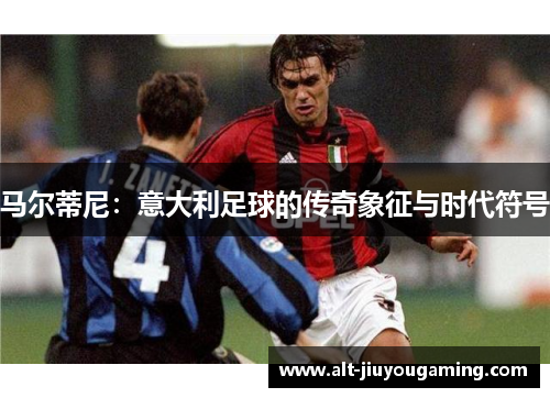 马尔蒂尼：意大利足球的传奇象征与时代符号