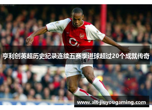 亨利创英超历史纪录连续五赛季进球超过20个成就传奇