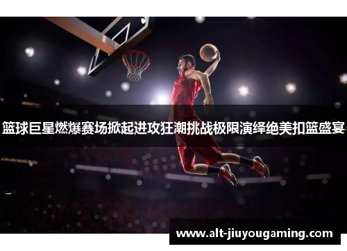 篮球巨星燃爆赛场掀起进攻狂潮挑战极限演绎绝美扣篮盛宴