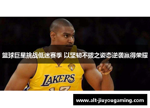 篮球巨星挑战低迷赛季 以坚韧不拔之姿态逆袭赢得荣耀