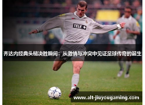 齐达内经典头槌决胜瞬间：从激情与冲突中见证足球传奇的诞生