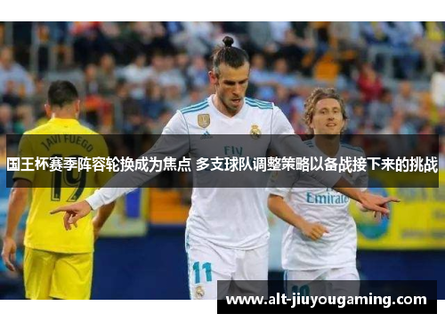 国王杯赛季阵容轮换成为焦点 多支球队调整策略以备战接下来的挑战