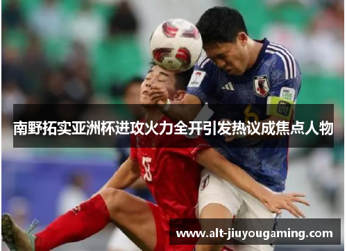 南野拓实亚洲杯进攻火力全开引发热议成焦点人物