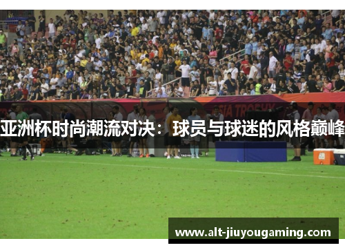 亚洲杯时尚潮流对决：球员与球迷的风格巅峰