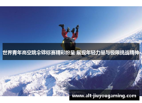 世界青年高空跳伞锦标赛精彩纷呈 展现年轻力量与极限挑战精神