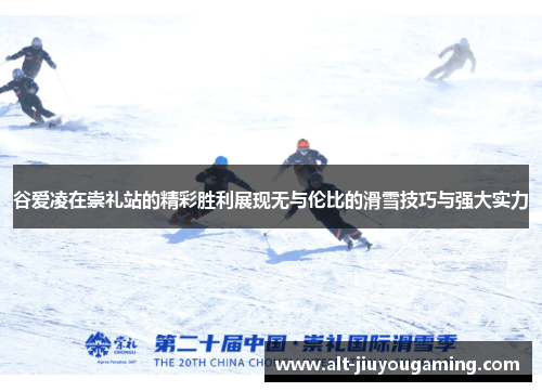谷爱凌在崇礼站的精彩胜利展现无与伦比的滑雪技巧与强大实力