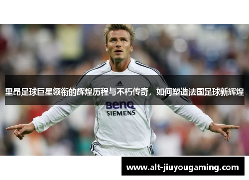里昂足球巨星领衔的辉煌历程与不朽传奇，如何塑造法国足球新辉煌