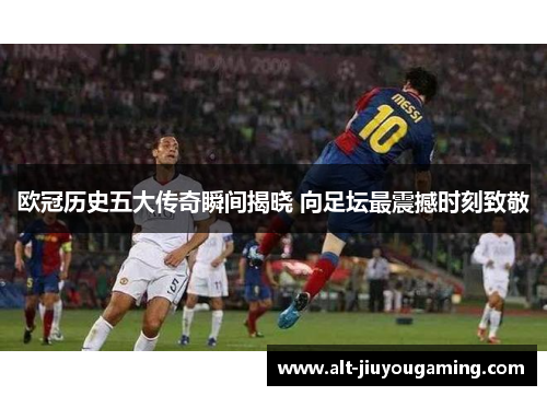 欧冠历史五大传奇瞬间揭晓 向足坛最震撼时刻致敬