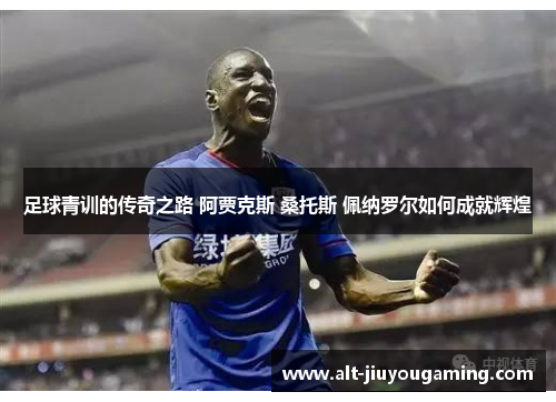 足球青训的传奇之路 阿贾克斯 桑托斯 佩纳罗尔如何成就辉煌