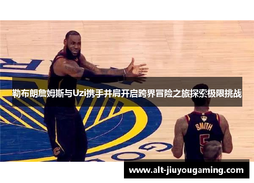 勒布朗詹姆斯与Uzi携手并肩开启跨界冒险之旅探索极限挑战