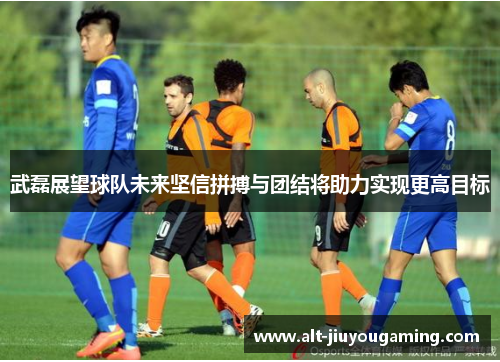 武磊展望球队未来坚信拼搏与团结将助力实现更高目标