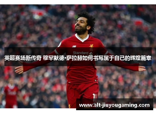 英超赛场新传奇 穆罕默德·萨拉赫如何书写属于自己的辉煌篇章