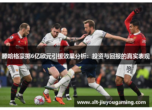 滕哈格豪掷6亿欧元引援效果分析：投资与回报的真实表现