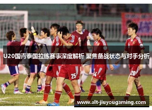 U20国青泰国拉练赛事深度解析 聚焦备战状态与对手分析