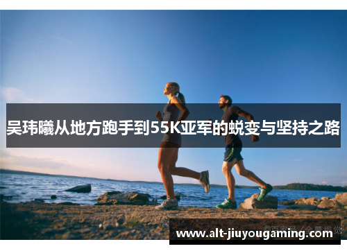 吴玮曦从地方跑手到55K亚军的蜕变与坚持之路
