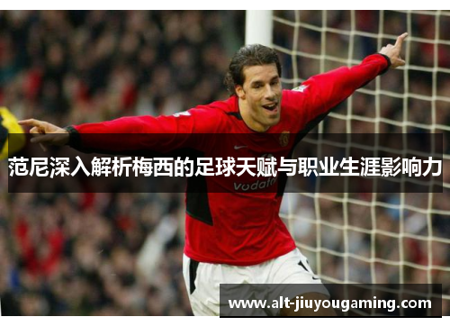 范尼深入解析梅西的足球天赋与职业生涯影响力